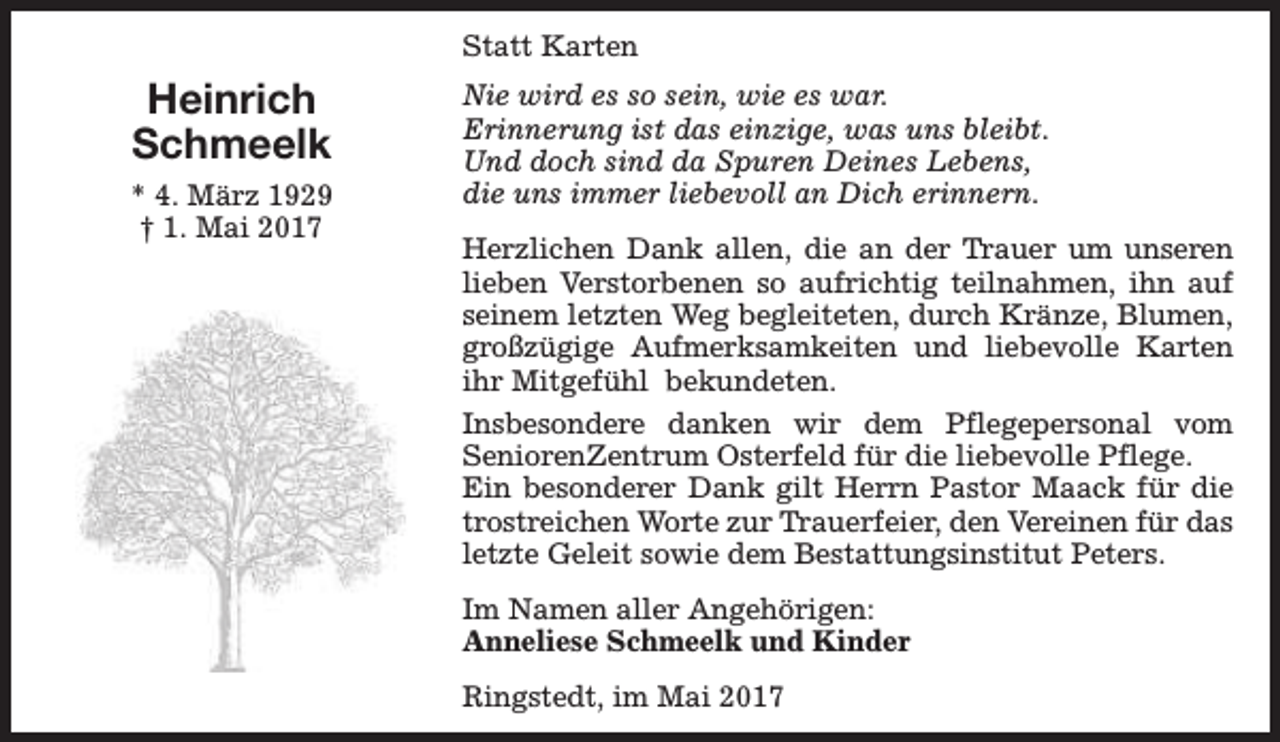<p>Statt Karten</p><p>Heinrich<br />Schmeelk<br />* 4. März 1929<br />† 1. Mai 2017</p><p>Nie wird es so sein, wie es war.<br />Erinnerung ist das einzige, was uns bleibt.<br />Und doch sind da Spuren Deines Lebens,<br />die uns immer liebevoll an Dich erinnern.<br />Herzlichen Dank allen, die an der Trauer um unseren<br />lieben Verstorbenen so aufrichtig teilnahmen, ihn auf<br />seinem letzten Weg begleiteten, durch Kränze, Blumen,<br />großzügige Aufmerksamkeiten und liebevolle Karten<br />ihr Mitgefühl bekundeten.<br />Insbesondere danken wir dem Pflegepersonal vom<br />SeniorenZentrum Osterfeld für die liebevolle Pflege.<br />Ein besonderer Dank gilt Herrn Pastor Maack für die<br />trostreichen Worte zur Trauerfeier, den Vereinen für das<br />letzte Geleit sowie dem Bestattungsinstitut Peters.<br />Im Namen aller Angehörigen:<br />Anneliese Schmeelk und Kinder<br />Ringstedt, im Mai 2017</p>