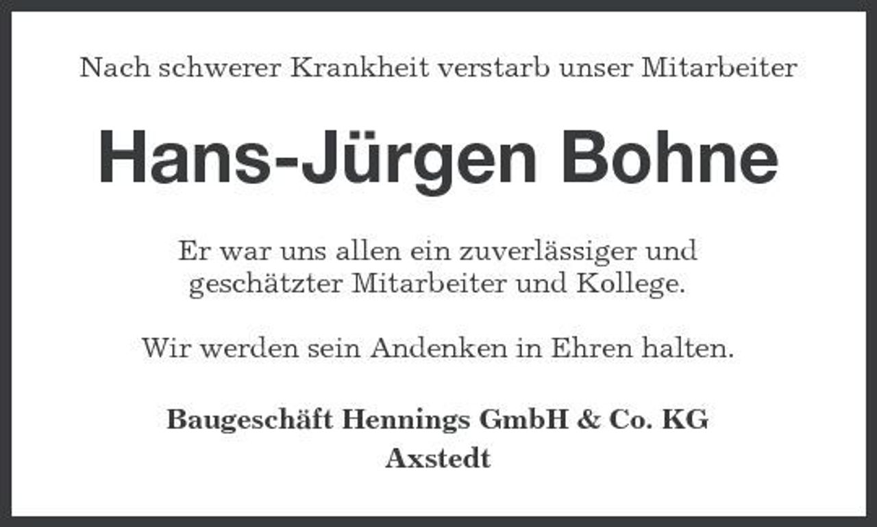 <p>Nach schwerer Krankheit verstarb unser Mitarbeiter</p><p>Hans-Jürgen Bohne<br />Er war uns allen ein zuverlässiger und geschätzter Mitarbeiter und Kollege. Wir werden sein Andenken in Ehren halten. Baugeschäft Hennings GmbH &amp; Co. KG Axstedt</p>