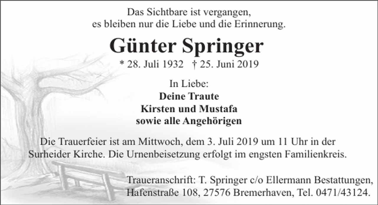 <p>Das Sichtbare ist vergangen,<br />es bleiben nur die Liebe und die Erinnerung.</p><p>Günter Springer<br />* 28. Juli 1932 † 25. Juni 2019<br />In Liebe:<br />Deine Traute<br />Kirsten und Mustafa<br />sowie alle Angehörigen<br />Die Trauerfeier ist am Mittwoch, dem 3. Juli 2019 um 11 Uhr in der<br />Surheider Kirche. Die Urnenbeisetzung erfolgt im engsten Familienkreis.<br />Traueranschrift: T. Springer c/o Ellermann Bestattungen,<br />Hafenstraße 108, 27576 Bremerhaven, Tel. 0471/43124.</p>