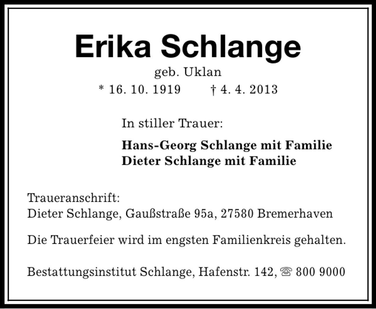 <p>Erika Schlange<br />geb. Uklan<br />* 16. 10. 1919<br />† 4. 4. 2013<br />In stiller Trauer:<br />Hans-Georg Schlange mit Familie<br />Dieter Schlange mit Familie<br />Traueranschrift:<br />Dieter Schlange, Gaußstraße 95a, 27580 Bremerhaven<br />Die Trauerfeier wird im engsten Familienkreis gehalten.<br />Bestattungsinstitut Schlange, Hafenstr. 142, s 800 9000</p>