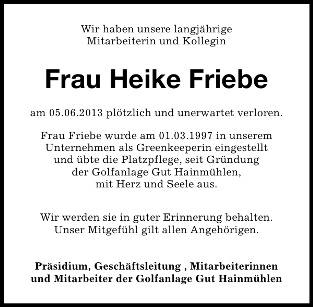<p>Wir haben unsere langjährige<br />Mitarbeiterin und Kollegin</p><p>Frau Heike Friebe<br />am 05.06.2013 plötzlich und unerwartet verloren.<br />Frau Friebe wurde am 01.03.1997 in unserem<br />Unternehmen als Greenkeeperin eingestellt<br />und übte die Platzpflege, seit Gründung<br />der Golfanlage Gut Hainmühlen,<br />mit Herz und Seele aus.<br />Wir werden sie in guter Erinnerung behalten.<br />Unser Mitgefühl gilt allen Angehörigen.<br />Präsidium, Geschäftsleitung , Mitarbeiterinnen<br />und Mitarbeiter der Golfanlage Gut Hainmühlen</p>