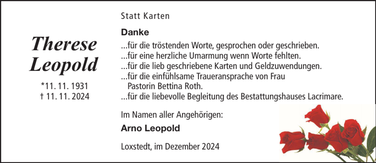 <p>Statt Karten</p><p>Therese<br />Leopold<br />*11. 11. 1931<br />† 11. 11. 2024</p><p>Danke<br />...für die tröstenden Worte, gesprochen oder geschrieben.<br />...für eine herzliche Umarmung wenn Worte fehlten.<br />...für die lieb geschriebene Karten und Geldzuwendungen.<br />...für die einfühlsame Traueransprache von Frau<br />Pastorin Bettina Roth.<br />...für die liebevolle Begleitung des Bestattungshauses Lacrimare.<br />Im Namen aller Angehörigen:<br />Arno Leopold<br />Loxstedt, im Dezember 2024</p>
