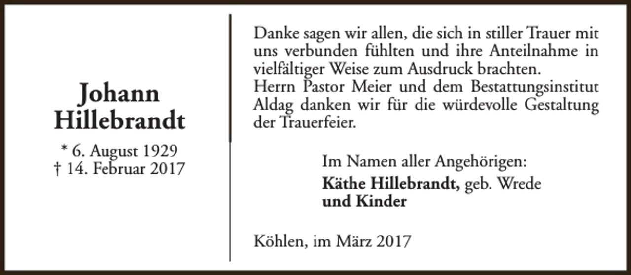 <p>Johann<br />Hillebrandt<br />* 6. August 1929<br />† 14. Februar 2017</p><p>Danke sagen wir allen, die sich in stiller Trauer mit<br />uns verbunden fühlten und ihre Anteilnahme in<br />vielfältiger Weise zum Ausdruck brachten.<br />Herrn Pastor Meier und dem Bestattungsinstitut<br />Aldag danken wir für die würdevolle Gestaltung<br />der Trauerfeier.<br />Im Namen aller Angehörigen:<br />Käthe Hillebrandt, geb. Wrede<br />und Kinder<br />Köhlen, im März 2017</p>