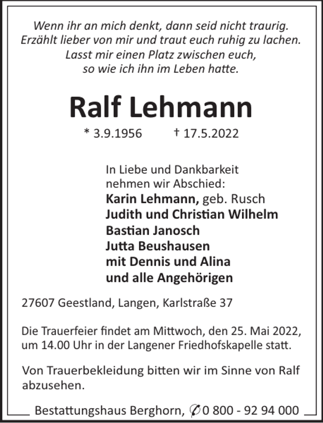 <p>Wenn ihr an mich denkt, dann seid nicht traurig.<br />Erzählt lieber von mir und traut euch ruhig zu lachen.<br />Lasst mir einen Platz zwischen euch,<br />so wie ich ihn im Leben hae.</p><p>Ralf Lehmann<br />* 3.9.1956</p><p>† 17.5.2022</p><p>In Liebe und Dankbarkeit<br />nehmen wir Abschied:</p><p>Karin Lehmann, geb. Rusch<br />Judith und Chris"an Wilhelm<br />Bas"an Janosch<br />Ju#a Beushausen<br />mit Dennis und Alina<br />und alle Angehörigen<br />27607 Geestland, Langen, Karlstraße 37<br />Die Trauerfeier ﬁndet am Mi!woch, den 25. Mai 2022,<br />um 14.00 Uhr in der Langener Friedhofskapelle sta!.<br />Von Trauerbekleidung bi!en wir im Sinne von Ralf<br />abzusehen.</p><p>Besta!ungshaus Berghorn, * 0 800 - 92 94 000</p>