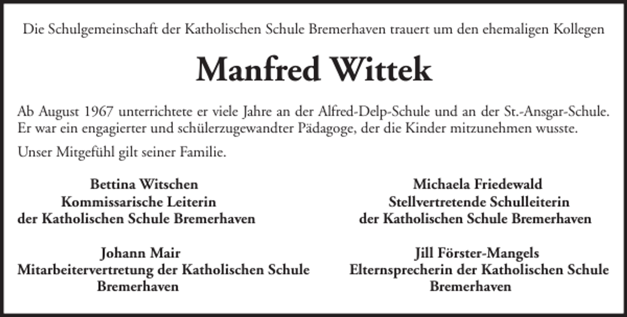 <p>Die Schulgemeinschaft der Katholischen Schule Bremerhaven trauert um den ehemaligen Kollegen</p><p>Manfred Wittek<br />Ab August 1967 unterrichtete er viele Jahre an der Alfred-Delp-Schule und an der St.-Ansgar-Schule.<br />Er war ein engagierter und schülerzugewandter Pädagoge, der die Kinder mitzunehmen wusste.<br />Unser Mitgefühl gilt seiner Familie.<br />Bettina Witschen<br />Kommissarische Leiterin<br />der Katholischen Schule Bremerhaven<br />Johann Mair<br />Mitarbeitervertretung der Katholischen Schule<br />Bremerhaven</p><p>Michaela Friedewald<br />Stellvertretende Schulleiterin<br />der Katholischen Schule Bremerhaven<br />Jill Förster-Mangels<br />Elternsprecherin der Katholischen Schule<br />Bremerhaven</p>