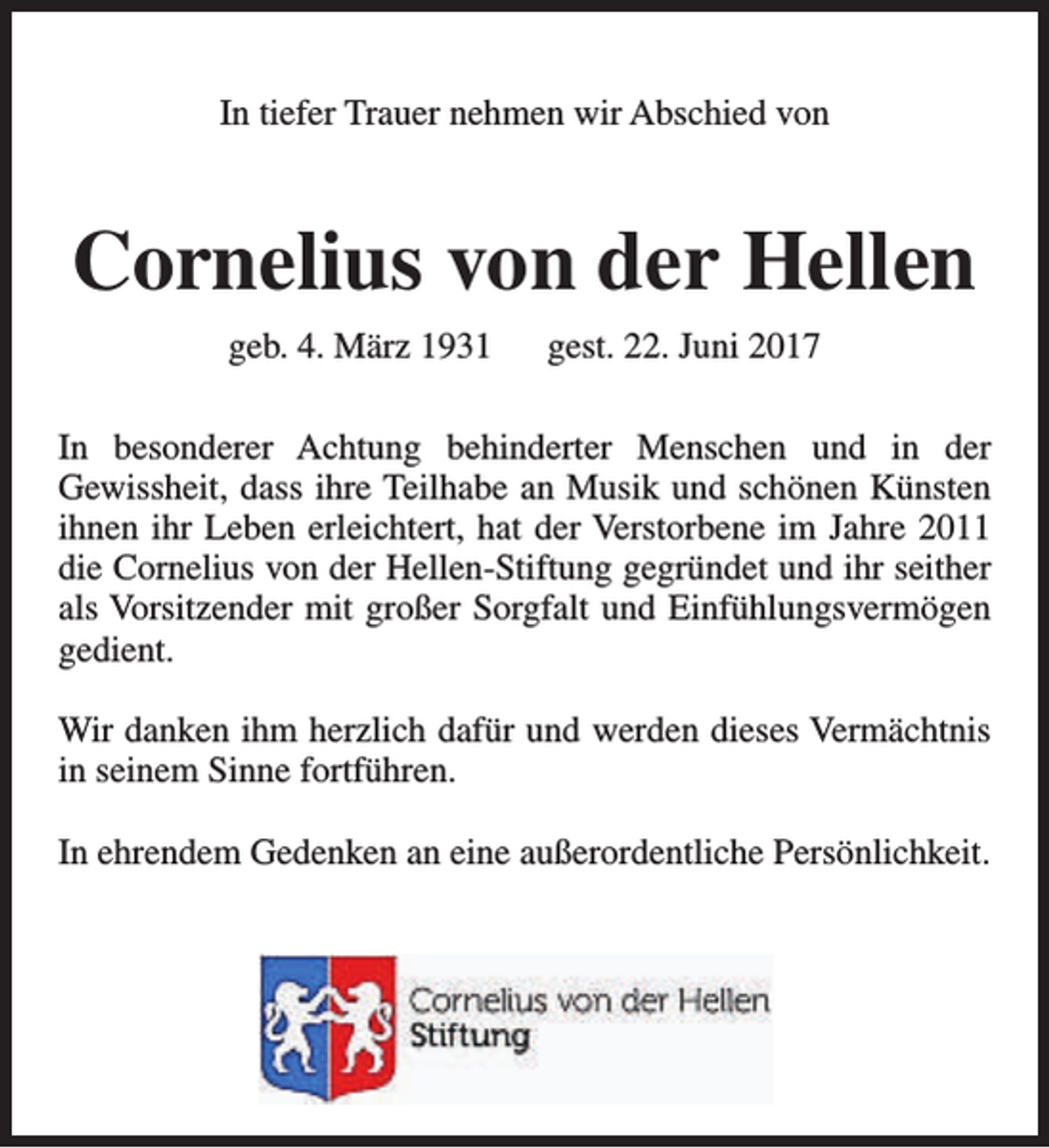 <p>In tiefer Trauer nehmen wir Abschied von</p><p>Cornelius von der Hellen<br />geb. 4. März 1931</p><p>gest. 22. Juni 2017</p><p>In besonderer Achtung behinderter Menschen und in der<br />Gewissheit, dass ihre Teilhabe an Musik und schönen Künsten<br />ihnen ihr Leben erleichtert, hat der Verstorbene im Jahre 2011<br />die Cornelius von der Hellen-Stiftung gegründet und ihr seither<br />als Vorsitzender mit großer Sorgfalt und Einfühlungsvermögen<br />gedient.<br />Wir danken ihm herzlich dafür und werden dieses Vermächtnis<br />in seinem Sinne fortführen.<br />In ehrendem Gedenken an eine außerordentliche Persönlichkeit.</p>
