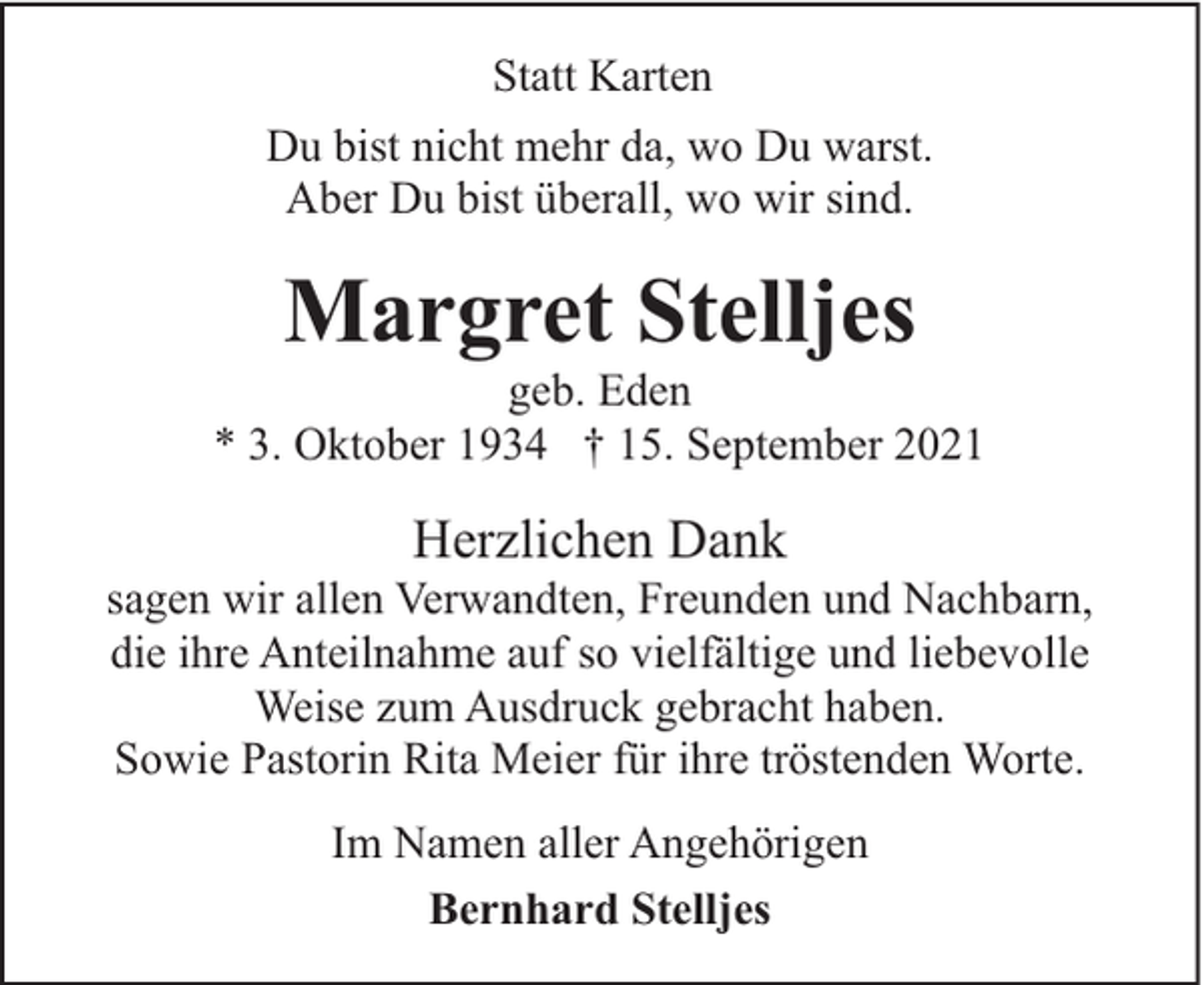 <p>Statt Karten<br />Du bist nicht mehr da, wo Du warst.<br />Aber Du bist überall, wo wir sind.</p><p>Margret Stelljes</p><p>geb. Eden<br />* 3. Oktober 1934 † 15. September 2021</p><p>Herzlichen Dank</p><p>sagen wir allen Verwandten, Freunden und Nachbarn,<br />die ihre Anteilnahme auf so vielfältige und liebevolle<br />Weise zum Ausdruck gebracht haben.<br />Sowie Pastorin Rita Meier für ihre tröstenden Worte.<br />Im Namen aller Angehörigen<br />Bernhard Stelljes</p>