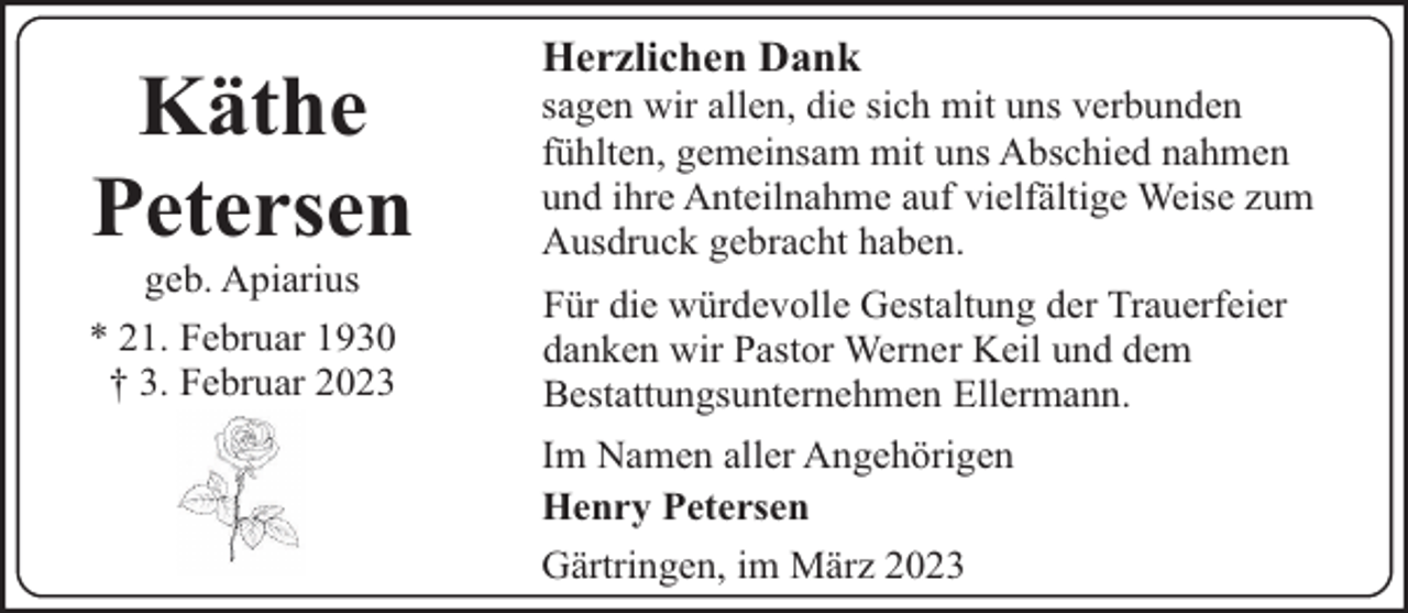 <p>Käthe<br />Petersen</p><p>geb. Apiarius<br />* 21. Februar 1930<br />† 3. Februar 2023</p><p>Herzlichen Dank</p><p>sagen wir allen, die sich mit uns verbunden<br />fühlten, gemeinsam mit uns Abschied nahmen<br />und ihre Anteilnahme auf vielfältige Weise zum<br />Ausdruck gebracht haben.<br />Für die würdevolle Gestaltung der Trauerfeier<br />danken wir Pastor Werner Keil und dem<br />Bestattungsunternehmen Ellermann.<br />Im Namen aller Angehörigen<br />Henry Petersen<br />Gärtringen, im März 2023</p>