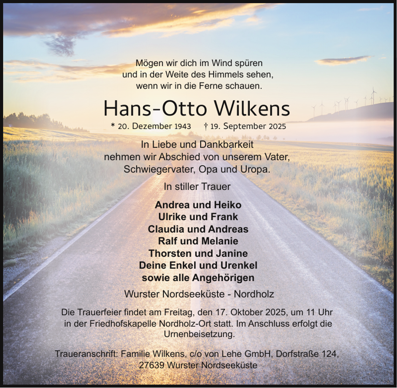 <p>Mögen wir dich im Wind spüren<br />und in der Weite des Himmels sehen,<br />wenn wir in die Ferne schauen.</p><p>Hans-Otto Wilkens<br />* 20. Dezember 1943</p><p>† 19. September 2025</p><p>In Liebe und Dankbarkeit<br />nehmen wir Abschied von unserem Vater,<br />Schwiegervater, Opa und Uropa.<br />In stiller Trauer<br />Andrea und Heiko<br />Ulrike und Frank<br />Claudia und Andreas<br />Ralf und Melanie<br />Thorsten und Janine<br />Deine Enkel und Urenkel<br />sowie alle Angehörigen<br />Wurster Nordseeküste - Nordholz<br />Die Trauerfeier findet am Freitag, den 17. Oktober 2025, um 11 Uhr<br />in der Friedhofskapelle Nordholz-Ort statt. Im Anschluss erfolgt die<br />Urnenbeisetzung.<br />Traueranschrift: Familie Wilkens, c/o von Lehe GmbH, Dorfstraße 124,<br />27639 Wurster Nordseeküste</p>