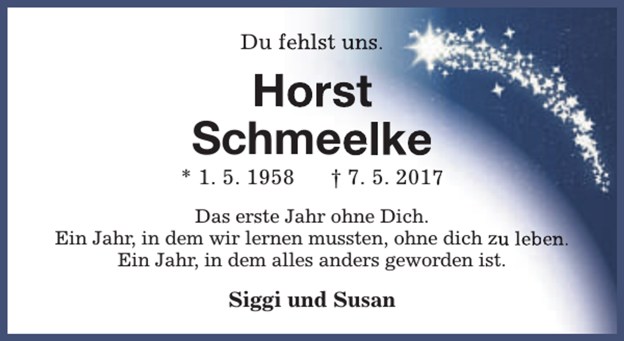 <p>Du fehlst uns.</p><p>Horst<br />Schmeelke</p><p>* 1. 5. 1958</p><p>† 7. 5. 2017</p><p>Das erste Jahr ohne Dich.<br />Ein Jahr, in dem wir lernen mussten, ohne dich zu leben.<br />Ein Jahr, in dem alles anders geworden ist.</p><p>Siggi und Susan</p>