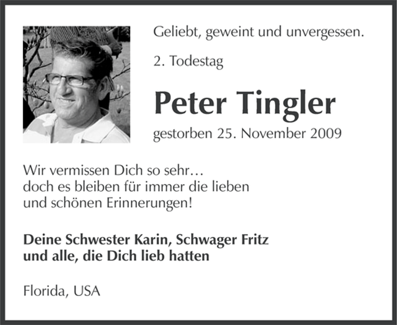 <p>Geliebt, geweint und unvergessen.<br />2. Todestag</p>
<p>Peter Tingler<br />gestorben 25. November 2009<br />Wir vermissen Dich so sehr…<br />doch es bleiben für immer die lieben<br />und schönen Erinnerungen!<br />Deine Schwester Karin, Schwager Fritz<br />und alle, die Dich lieb hatten<br />Florida, USA</p>