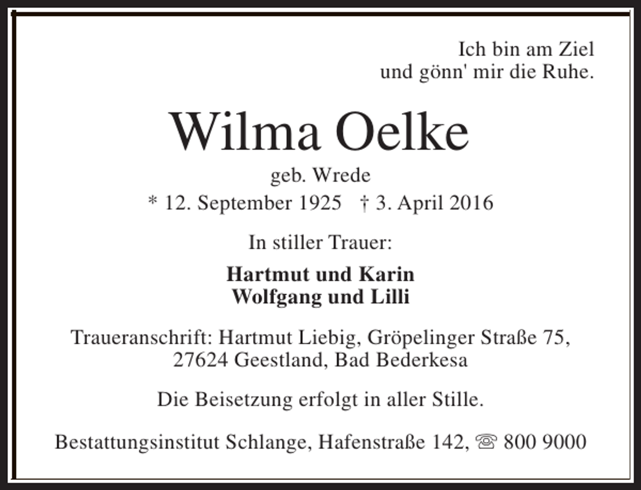 <p>Ich bin am Ziel<br />und gönn' mir die Ruhe.</p><p>Wilma Oelke</p><p>geb. Wrede<br />* 12. September 1925 † 3. April 2016<br />In stiller Trauer:<br />Hartmut und Karin<br />Wolfgang und Lilli<br />Traueranschrift: Hartmut Liebig, Gröpelinger Straße 75,<br />27624 Geestland, Bad Bederkesa<br />Die Beisetzung erfolgt in aller Stille.<br />Bestattungsinstitut Schlange, Hafenstraße 142, s 800 9000</p>