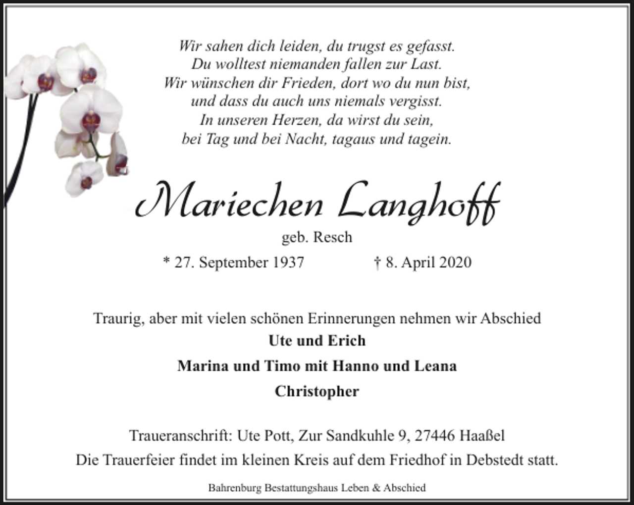 <p>Wir sahen dich leiden, du trugst es gefasst.<br />Du wolltest niemanden fallen zur Last.<br />Wir wünschen dir Frieden, dort wo du nun bist,<br />und dass du auch uns niemals vergisst.<br />In unseren Herzen, da wirst du sein,<br />bei Tag und bei Nacht, tagaus und tagein.</p><p>Mariechen Langhoff<br />geb. Resch</p><p>* 27. September 1937</p><p>† 8. April 2020</p><p>Traurig, aber mit vielen schönen Erinnerungen nehmen wir Abschied<br />Ute und Erich<br />Marina und Timo mit Hanno und Leana<br />Christopher<br />Traueranschrift: Ute Pott, Zur Sandkuhle 9, 27446 Haaßel<br />Die Trauerfeier findet im kleinen Kreis auf dem Friedhof in Debstedt statt.<br />Bahrenburg Bestattungshaus Leben &amp; Abschied</p>