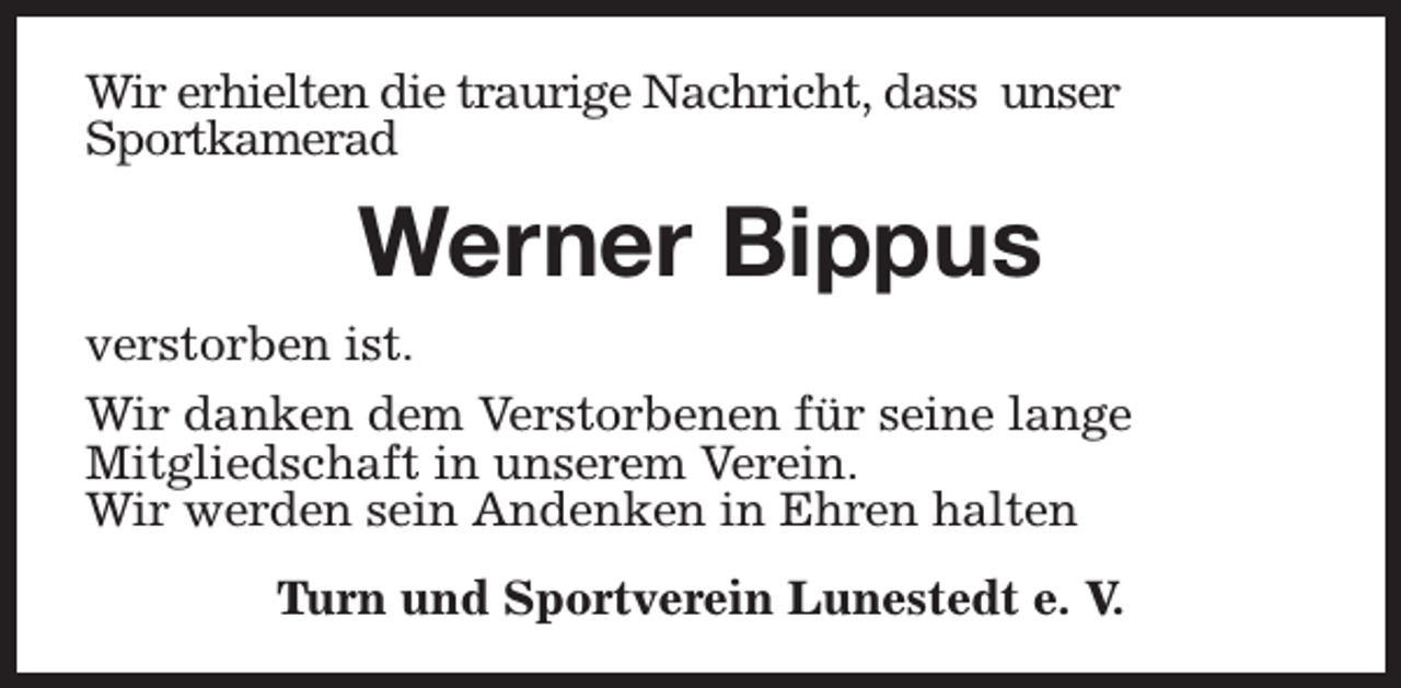 <p>Wir erhielten die traurige Nachricht, dass unser<br />Sportkamerad</p><p>Werner Bippus<br />verstorben ist.<br />Wir danken dem Verstorbenen für seine lange<br />Mitgliedschaft in unserem Verein.<br />Wir werden sein Andenken in Ehren halten<br />Turn und Sportverein Lunestedt e. V.</p>