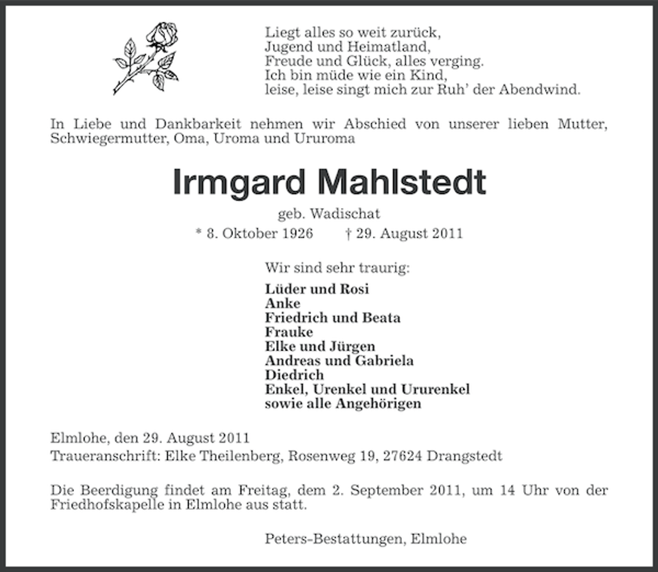 <p>Liegt alles so weit zurück,<br />Jugend und Heimatland,<br />Freude und Glück, alles verging.<br />Ich bin müde wie ein Kind,<br />leise, leise singt mich zur Ruh’ der Abendwind.<br />In Liebe und Dankbarkeit nehmen wir Abschied von unserer lieben Mutter,<br />Schwiegermutter, Oma, Uroma und Ururoma</p><p>Irmgard Mahlstedt<br />geb. Wadischat<br />* 8. Oktober 1926<br />† 29. August 2011<br />Wir sind sehr traurig:<br />Lüder und Rosi<br />Anke<br />Friedrich und Beata<br />Frauke<br />Elke und Jürgen<br />Andreas und Gabriela<br />Diedrich<br />Enkel, Urenkel und Ururenkel<br />sowie alle Angehörigen<br />Elmlohe, den 29. August 2011<br />Traueranschrift: Elke Theilenberg, Rosenweg 19, 27624 Drangstedt<br />Die Beerdigung findet am Freitag, dem 2. September 2011, um 14 Uhr von der<br />Friedhofskapelle in Elmlohe aus statt.<br />Peters-Bestattungen, Elmlohe</p>