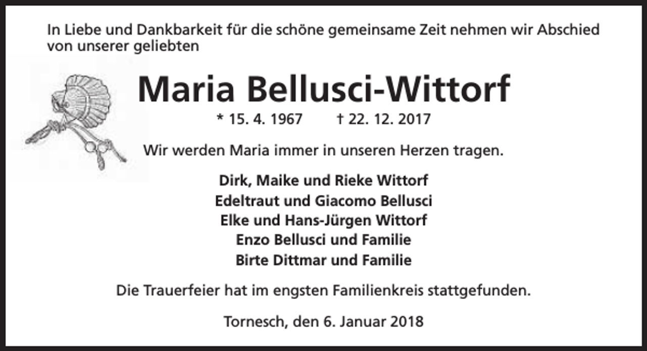 <p>In Liebe und Dankbarkeit für die schöne gemeinsame Zeit nehmen wir Abschied<br />von unserer geliebten</p><p>Maria Bellusci-Wittorf<br />* 15. 4. 1967</p><p>† 22. 12. 2017</p><p>Wir werden Maria immer in unseren Herzen tragen.<br />Dirk, Maike und Rieke Wittorf<br />Edeltraut und Giacomo Bellusci<br />Elke und Hans-Jürgen Wittorf<br />Enzo Bellusci und Familie<br />Birte Dittmar und Familie<br />Die Trauerfeier hat im engsten Familienkreis stattgefunden.<br />Tornesch, den 6. Januar 2018</p>