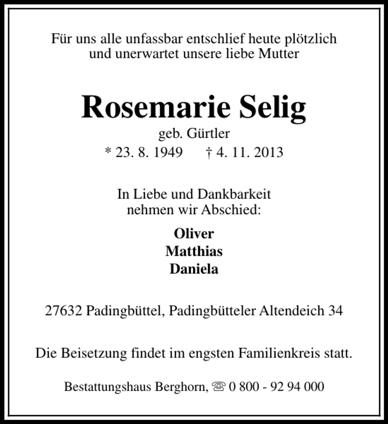 <p>Für uns alle unfassbar entschlief heute plötzlich<br />und unerwartet unsere liebe Mutter</p><p>Rosemarie Selig<br />geb. Gürtler<br />* 23. 8. 1949 † 4. 11. 2013<br />In Liebe und Dankbarkeit<br />nehmen wir Abschied:<br />Oliver<br />Matthias<br />Daniela<br />27632 Padingbüttel, Padingbütteler Altendeich 34<br />Die Beisetzung findet im engsten Familienkreis statt.<br />Bestattungshaus Berghorn, s 0 800 - 92 94 000</p>