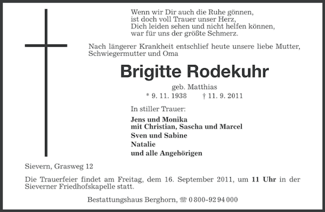 <p>Wenn wir Dir auch die Ruhe gönnen,<br />ist doch voll Trauer unser Herz,<br />Dich leiden sehen und nicht helfen können,<br />war für uns der größte Schmerz.<br />Nach längerer Krankheit entschlief heute unsere liebe Mutter,<br />Schwiegermutter und Oma</p><p>Brigitte Rodekuhr<br />geb. Matthias<br />* 9. 11. 1938<br />† 11. 9. 2011<br />In stiller Trauer:<br />Jens und Monika<br />mit Christian, Sascha und Marcel<br />Sven und Sabine<br />Natalie<br />und alle Angehörigen<br />Sievern, Grasweg 12<br />Die Trauerfeier findet am Freitag, dem 16. September 2011, um 11 Uhr in der<br />Sieverner Friedhofskapelle statt.<br />Bestattungshaus Berghorn, 0 800-92 94 000</p>
