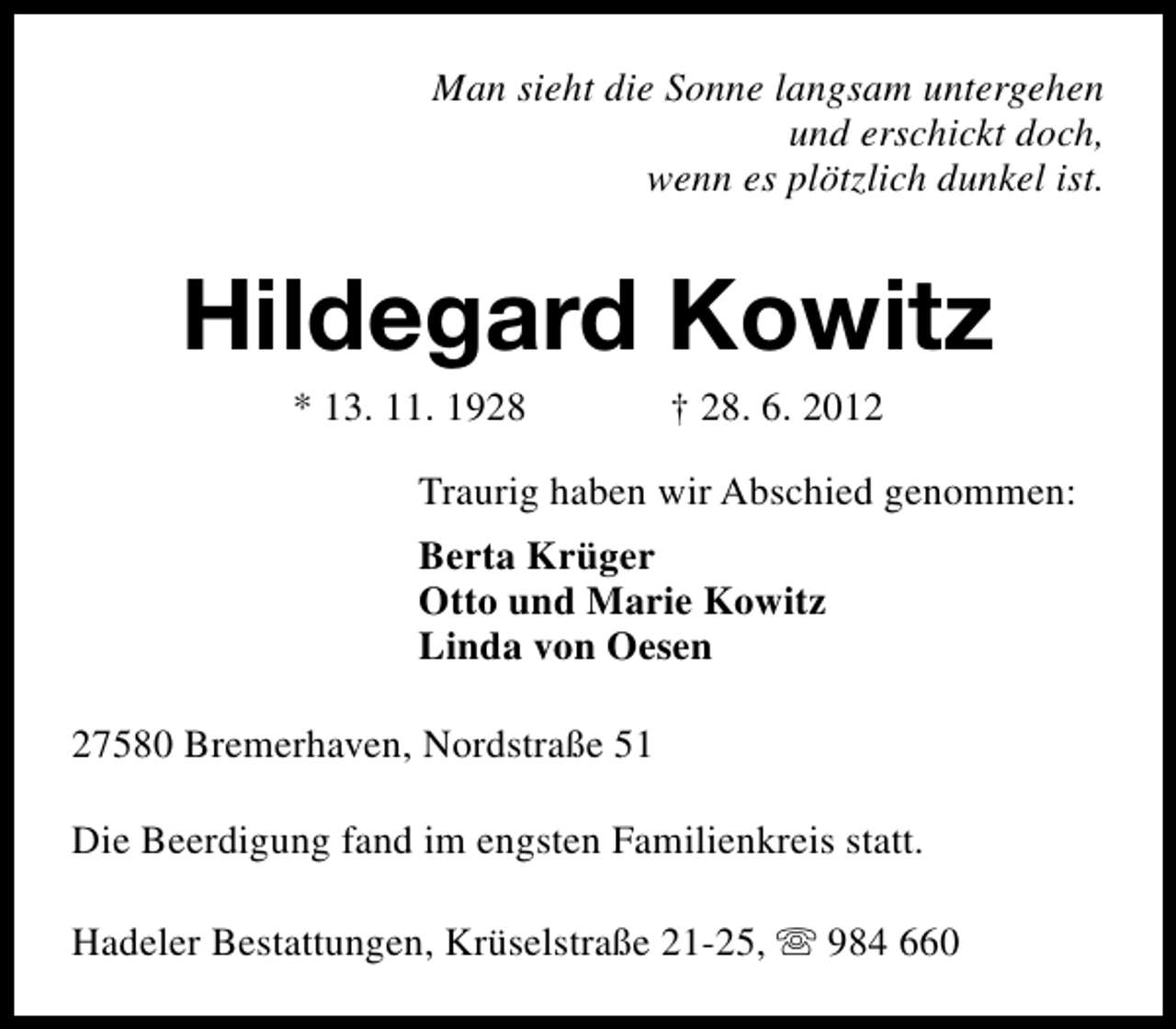 <p>Man sieht die Sonne langsam untergehen<br />und erschickt doch,<br />wenn es plötzlich dunkel ist.</p><p>Hildegard Kowitz<br />* 13. 11. 1928</p><p>† 28. 6. 2012</p><p>Traurig haben wir Abschied genommen:<br />Berta Krüger<br />Otto und Marie Kowitz<br />Linda von Oesen<br />27580 Bremerhaven, Nordstraße 51<br />Die Beerdigung fand im engsten Familienkreis statt.<br />Hadeler Bestattungen, Krüselstraße 21-25, s 984 660</p>