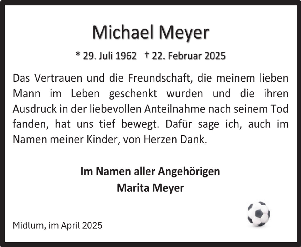 <p>Michael Meyer<br />* 29. Juli 1962 † 22. Februar 2025</p><p>Das Vertrauen und die Freundschaft, die meinem lieben<br />Mann im Leben geschenkt wurden und die ihren<br />Ausdruck in der liebevollen Anteilnahme nach seinem Tod<br />fanden, hat uns tief bewegt. Dafür sage ich, auch im<br />Namen meiner Kinder, von Herzen Dank.<br />Im Namen aller Angehörigen<br />Marita Meyer<br />Midlum, im April 2025</p>