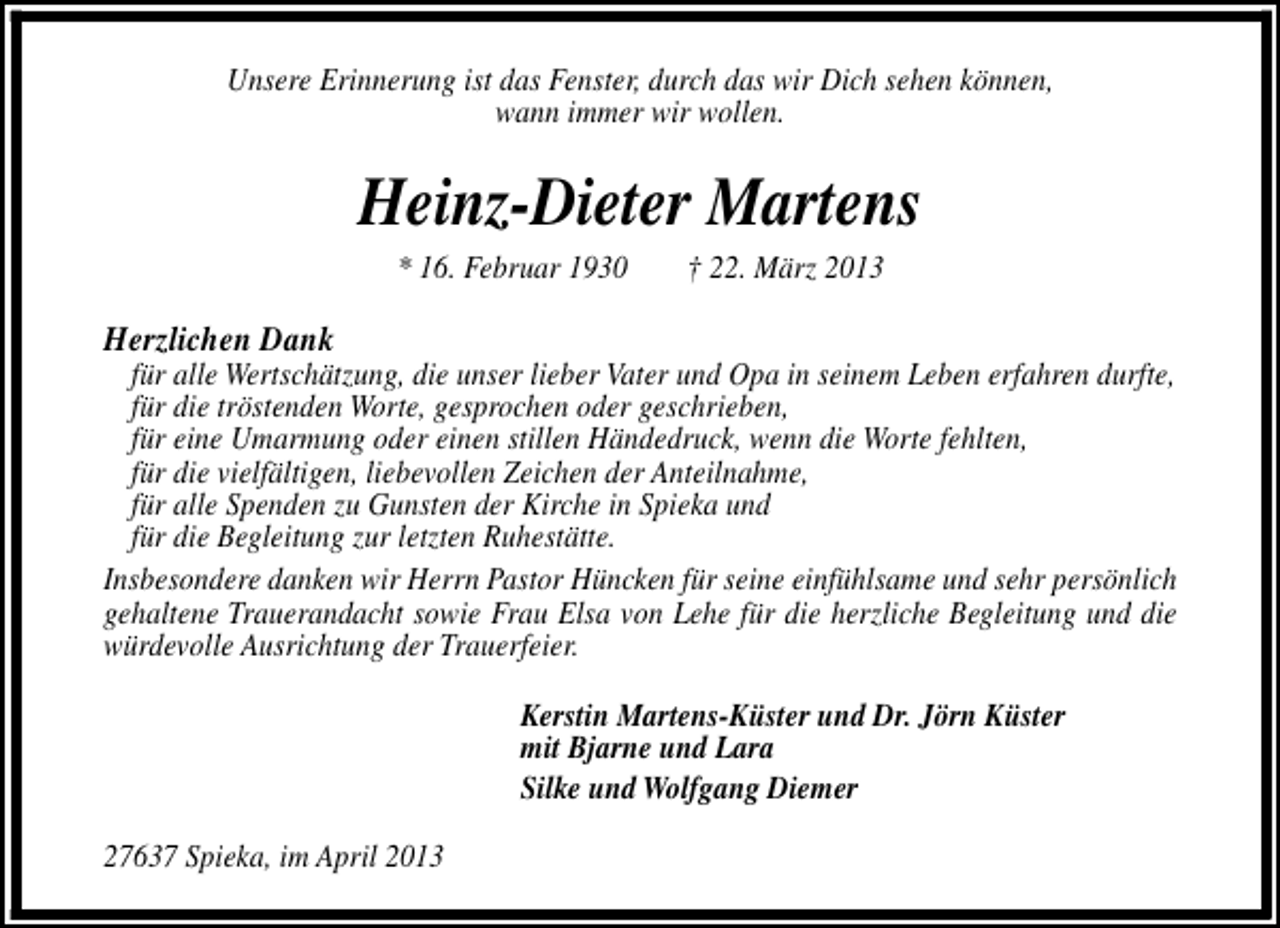 <p>Unsere Erinnerung ist das Fenster, durch das wir Dich sehen können,<br />wann immer wir wollen.</p><p>Heinz-Dieter Martens<br />* 16. Februar 1930</p><p>† 22. März 2013</p><p>Herzlichen Dank</p><p>für alle Wertschätzung, die unser lieber Vater und Opa in seinem Leben erfahren durfte,<br />für die tröstenden Worte, gesprochen oder geschrieben,<br />für eine Umarmung oder einen stillen Händedruck, wenn die Worte fehlten,<br />für die vielfältigen, liebevollen Zeichen der Anteilnahme,<br />für alle Spenden zu Gunsten der Kirche in Spieka und<br />für die Begleitung zur letzten Ruhestätte.<br />Insbesondere danken wir Herrn Pastor Hüncken für seine einfühlsame und sehr persönlich<br />gehaltene Trauerandacht sowie Frau Elsa von Lehe für die herzliche Begleitung und die<br />würdevolle Ausrichtung der Trauerfeier.<br />Kerstin Martens-Küster und Dr. Jörn Küster<br />mit Bjarne und Lara<br />Silke und Wolfgang Diemer<br />27637 Spieka, im April 2013</p>
