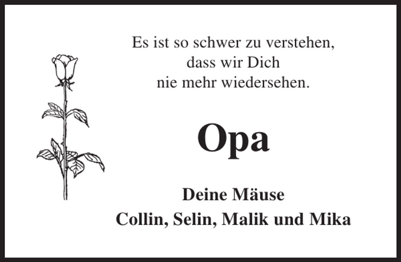 <p>Es ist so schwer zu verstehen,<br />dass wir Dich<br />nie mehr wiedersehen.</p><p>Opa<br />Deine Mäuse<br />Collin, Selin, Malik und Mika</p>