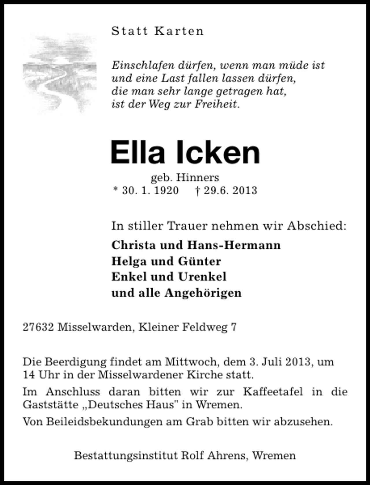 <p>S t a t t K a rt e n<br />Einschlafen dürfen, wenn man müde ist<br />und eine Last fallen lassen dürfen,<br />die man sehr lange getragen hat,<br />ist der Weg zur Freiheit.</p>
<p>Ella Icken<br />geb. Hinners<br />* 30. 1. 1920 † 29.6. 2013</p>
<p>In stiller Trauer nehmen wir Abschied:<br />Christa und Hans-Hermann<br />Helga und Günter<br />Enkel und Urenkel<br />und alle Angehörigen<br />27632 Misselwarden, Kleiner Feldweg 7<br />Die Beerdigung findet am Mittwoch, dem 3. Juli 2013, um<br />14 Uhr in der Misselwardener Kirche statt.<br />Im Anschluss daran bitten wir zur Kaffeetafel in die<br />Gaststätte „Deutsches Haus" in Wremen.<br />Von Beileidsbekundungen am Grab bitten wir abzusehen.<br />Bestattungsinstitut Rolf Ahrens, Wremen</p>
