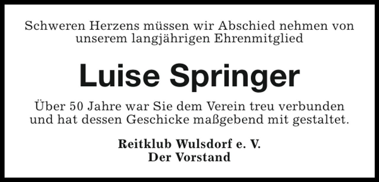 <p>Schweren Herzens müssen wir Abschied nehmen von<br />unserem langjährigen Ehrenmitglied</p><p>Luise Springer<br />Über 50 Jahre war Sie dem Verein treu verbunden<br />und hat dessen Geschicke maßgebend mit gestaltet.<br />Reitklub Wulsdorf e. V.<br />Der Vorstand</p>
