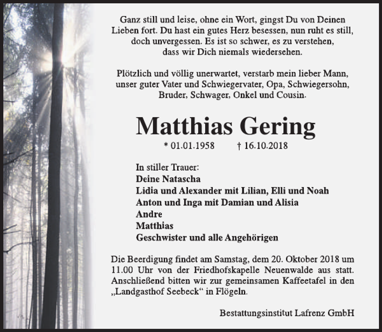 <p>Ganz still und leise, ohne ein Wort, gingst Du von Deinen<br />Lieben fort. Du hast ein gutes Herz besessen, nun ruht es still,<br />doch unvergessen. Es ist so schwer, es zu verstehen,<br />dass wir Dich niemals wiedersehen.<br />Plötzlich und völlig unerwartet, verstarb mein lieber Mann,<br />unser guter Vater und Schwiegervater, Opa, Schwiegersohn,<br />Bruder, Schwager, Onkel und Cousin.</p><p>Matthias Gering<br />* 01.01.1958</p><p>† 16.10.2018</p><p>In stiller Trauer:<br />Deine Natascha<br />Lidia und Alexander mit Lilian, Elli und Noah<br />Anton und Inga mit Damian und Alisia<br />Andre<br />Matthias<br />Geschwister und alle Angehörigen<br />Die Beerdigung findet am Samstag, dem 20. Oktober 2018 um<br />11.00 Uhr von der Friedhofskapelle Neuenwalde aus statt.<br />Anschließend bitten wir zur gemeinsamen Kaffeetafel in den<br />„Landgasthof Seebeck“ in Flögeln.<br />Bestattungsinstitut Lafrenz GmbH</p>