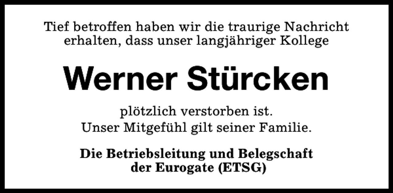 <p>Tief betroffen haben wir die traurige Nachricht<br />erhalten, dass unser langjähriger Kollege</p><p>Werner Stürcken<br />plötzlich verstorben ist.<br />Unser Mitgefühl gilt seiner Familie.<br />Die Betriebsleitung und Belegschaft<br />der Eurogate (ETSG)</p>