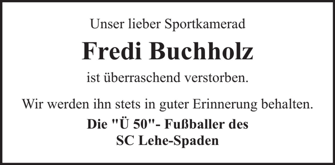 <p>Unser lieber Sportkamerad</p><p>Fredi Buchholz<br />ist überraschend verstorben.<br />Wir werden ihn stets in guter Erinnerung behalten.<br />Die "Ü 50"- Fußballer des<br />SC Lehe-Spaden</p>