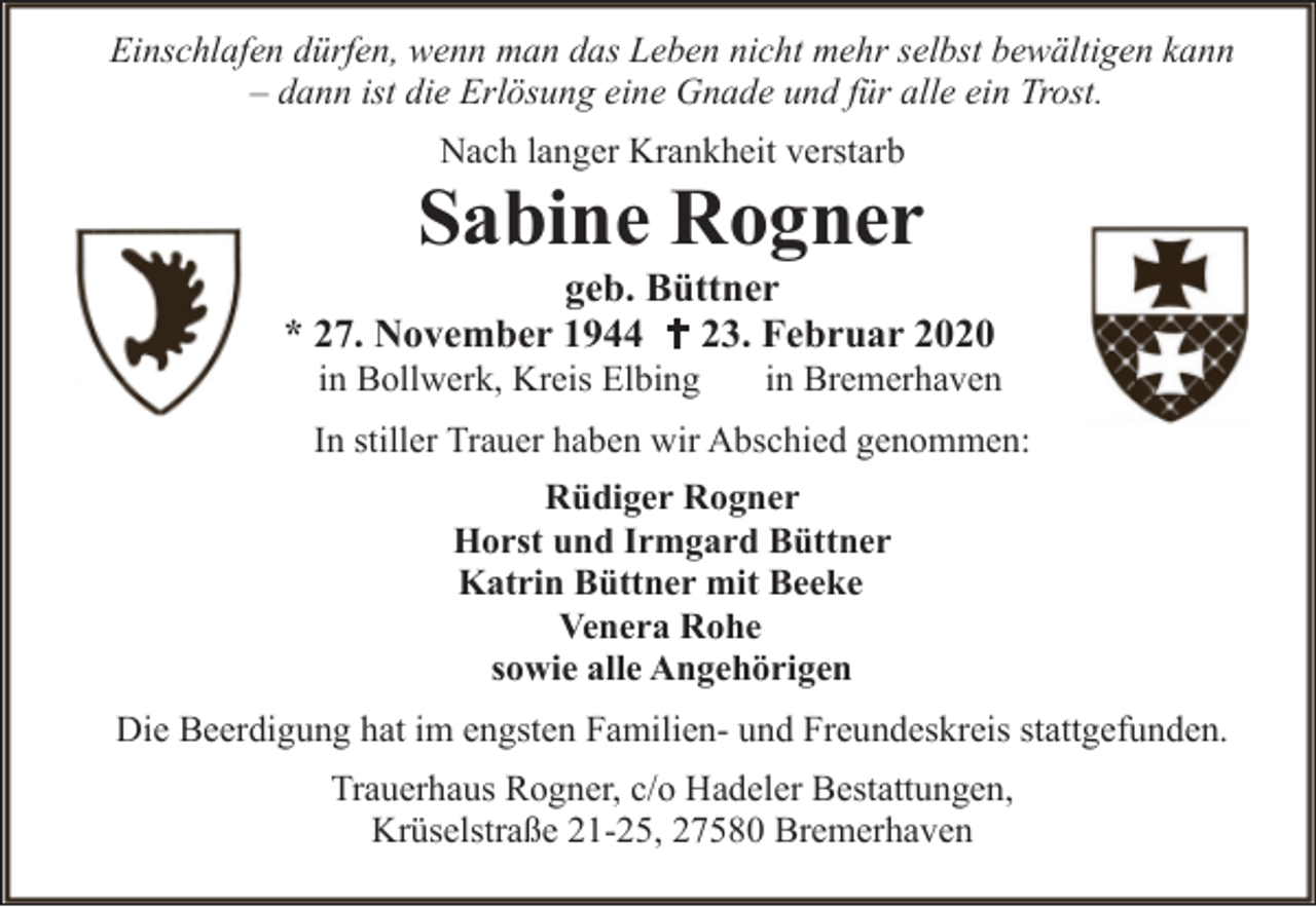 <p>Einschlafen dürfen, wenn man das Leben nicht mehr selbst bewältigen kann<br />– dann ist die Erlösung eine Gnade und für alle ein Trost.<br />Nach langer Krankheit verstarb</p><p>Sabine Rogner</p><p>geb. Büttner<br />* 27. November 1944 23. Februar 2020<br />in Bollwerk, Kreis Elbing</p><p>in Bremerhaven</p><p>In stiller Trauer haben wir Abschied genommen:<br />Rüdiger Rogner<br />Horst und Irmgard Büttner<br />Katrin Büttner mit Beeke<br />Venera Rohe<br />sowie alle Angehörigen<br />Die Beerdigung hat im engsten Familien- und Freundeskreis stattgefunden.<br />Trauerhaus Rogner, c/o Hadeler Bestattungen,<br />Krüselstraße 21-25, 27580 Bremerhaven</p>