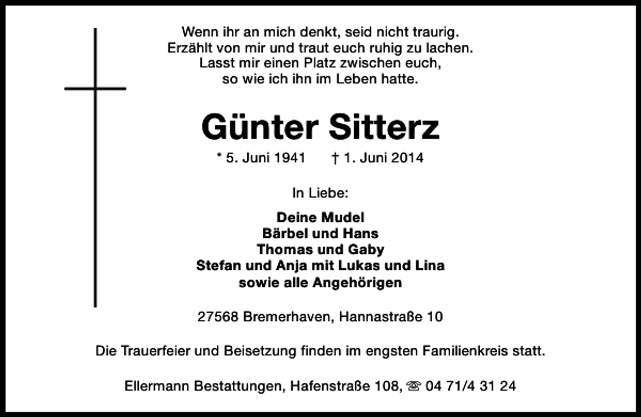 <p>Wenn ihr an mich denkt, seid nicht traurig.<br />Erzählt von mir und traut euch ruhig zu lachen.<br />Lasst mir einen Platz zwischen euch,<br />so wie ich ihn im Leben hatte.</p><p>Günter Sitterz<br />* 5. Juni 1941</p><p>† 1. Juni 2014</p><p>In Liebe:<br />Deine Mudel<br />Bärbel und Hans<br />Thomas und Gaby<br />Stefan und Anja mit Lukas und Lina<br />sowie alle Angehörigen<br />27568 Bremerhaven, Hannastraße 10<br />Die Trauerfeier und Beisetzung finden im engsten Familienkreis statt.<br />Ellermann Bestattungen, Hafenstraße 108, s 04 71/4 31 24</p>