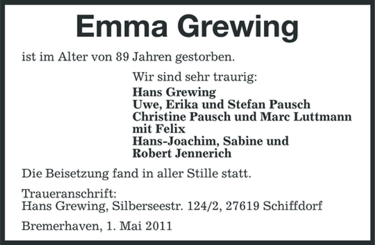 <p>Emma Grewing<br />ist im Alter von 89 Jahren gestorben. Wir sind sehr traurig: Hans Grewing Uwe, Erika und Stefan Pausch Christine Pausch und Marc Luttmann mit Felix Hans-Joachim, Sabine und Robert Jennerich Die Beisetzung fand in aller Stille statt. Traueranschrift: Hans Grewing, Silberseestr. 124/2, 27619 Schiffdorf Bremerhaven, 1. Mai 2011</p>