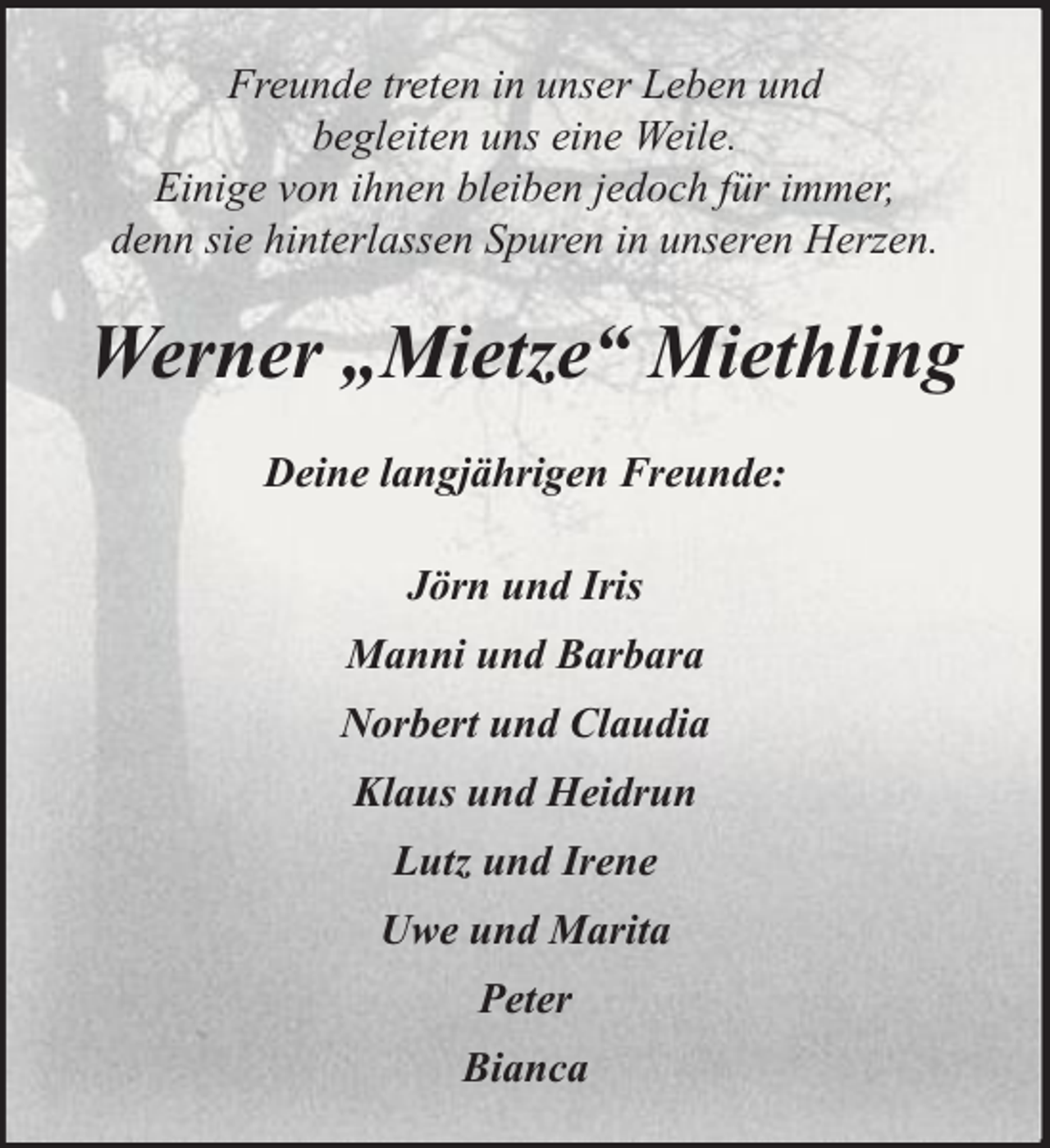 <p>Freunde treten in unser Leben und<br />begleiten uns eine Weile.<br />Einige von ihnen bleiben jedoch für immer,<br />denn sie hinterlassen Spuren in unseren Herzen.</p><p>Werner „Mietze“ Miethling<br />Deine langjährigen Freunde:<br />Jörn und Iris<br />Manni und Barbara<br />Norbert und Claudia<br />Klaus und Heidrun<br />Lutz und Irene<br />Uwe und Marita<br />Peter<br />Bianca</p>