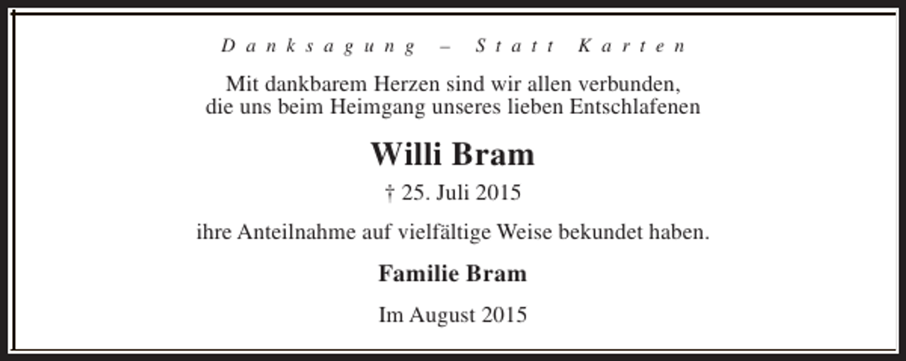 <p>D a n k s a g u n g</p><p>–</p><p>S t a t t</p><p>K a r t e n</p><p>Mit dankbarem Herzen sind wir allen verbunden,<br />die uns beim Heimgang unseres lieben Entschlafenen</p><p>Willi Bram<br />† 25. Juli 2015<br />ihre Anteilnahme auf vielfältige Weise bekundet haben.</p><p>Familie Bram<br />Im August 2015</p>