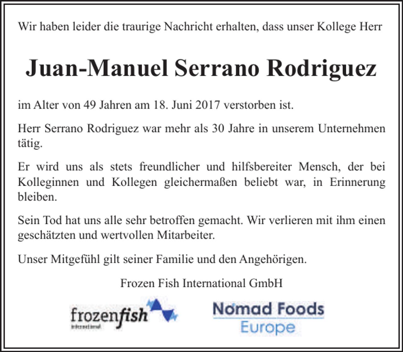 <p>Wir haben leider die traurige Nachricht erhalten, dass unser Kollege Herr</p><p>Juan-Manuel Serrano Rodriguez<br />im Alter von 49 Jahren am 18. Juni 2017 verstorben ist.<br />Herr Serrano Rodriguez war mehr als 30 Jahre in unserem Unternehmen<br />tätig.<br />Er wird uns als stets freundlicher und hilfsbereiter Mensch, der bei<br />Kolleginnen und Kollegen gleichermaßen beliebt war, in Erinnerung<br />bleiben.<br />Sein Tod hat uns alle sehr betroffen gemacht. Wir verlieren mit ihm einen<br />geschätzten und wertvollen Mitarbeiter.<br />Unser Mitgefühl gilt seiner Familie und den Angehörigen.<br />Frozen Fish International GmbH</p>