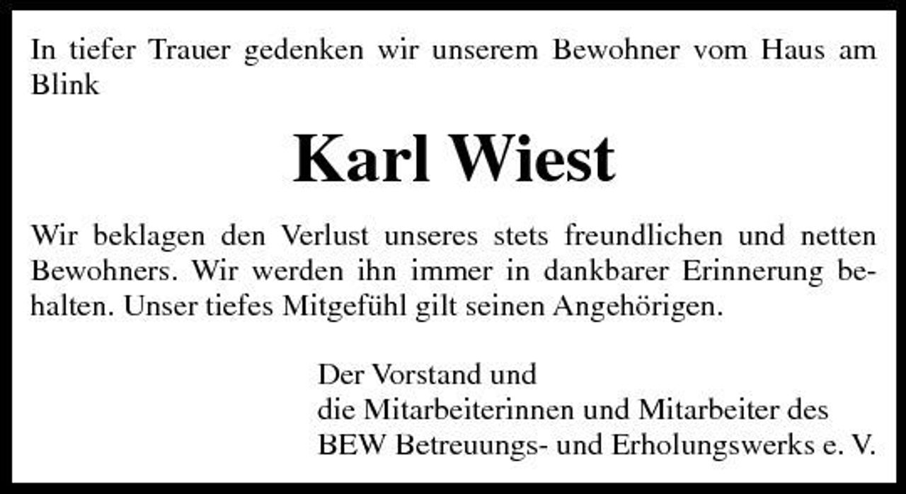 <p>In tiefer Trauer gedenken wir unserem Bewohner vom Haus am Blink</p><p>Karl Wiest<br />Wir beklagen den Verlust unseres stets freundlichen und netten Bewohners. Wir werden ihn immer in dankbarer Erinnerung behalten. Unser tiefes Mitgefühl gilt seinen Angehörigen. Der Vorstand und die Mitarbeiterinnen und Mitarbeiter des BEW Betreuungs- und Erholungswerks e. V.</p>