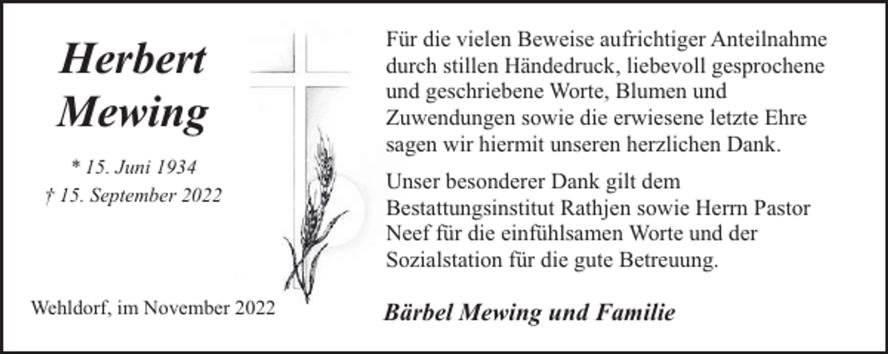 <p>Herbert<br />Mewing<br />* 15. Juni 1934<br />† 15. September 2022</p><p>Wehldorf, im November 2022</p><p>Für die vielen Beweise aufrichtiger Anteilnahme<br />durch stillen Händedruck, liebevoll gesprochene<br />und geschriebene Worte, Blumen und<br />Zuwendungen sowie die erwiesene letzte Ehre<br />sagen wir hiermit unseren herzlichen Dank.<br />Unser besonderer Dank gilt dem<br />Bestattungsinstitut Rathjen sowie Herrn Pastor<br />Neef für die einfühlsamen Worte und der<br />Sozialstation für die gute Betreuung.</p><p>Bärbel Mewing und Familie</p>