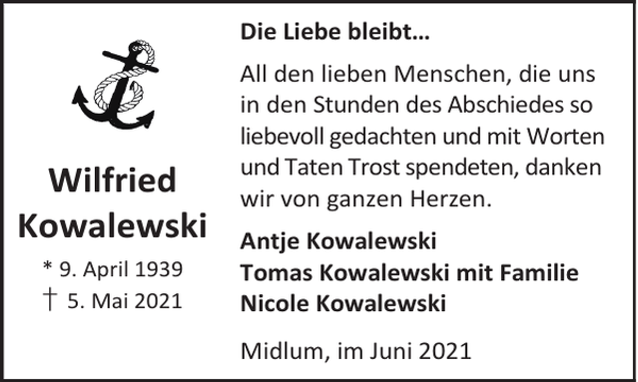 <p>Die Liebe bleibt…</p><p>Wilfried<br />Kowalewski<br />* 9. April 1939<br />† 5. Mai 2021</p><p>All den lieben Menschen, die uns<br />in den Stunden des Abschiedes so<br />liebevoll gedachten und mit Worten<br />und Taten Trost spendeten, danken<br />wir von ganzen Herzen.<br />Antje Kowalewski<br />Tomas Kowalewski mit Familie<br />Nicole Kowalewski<br />Midlum, im Juni 2021</p>
