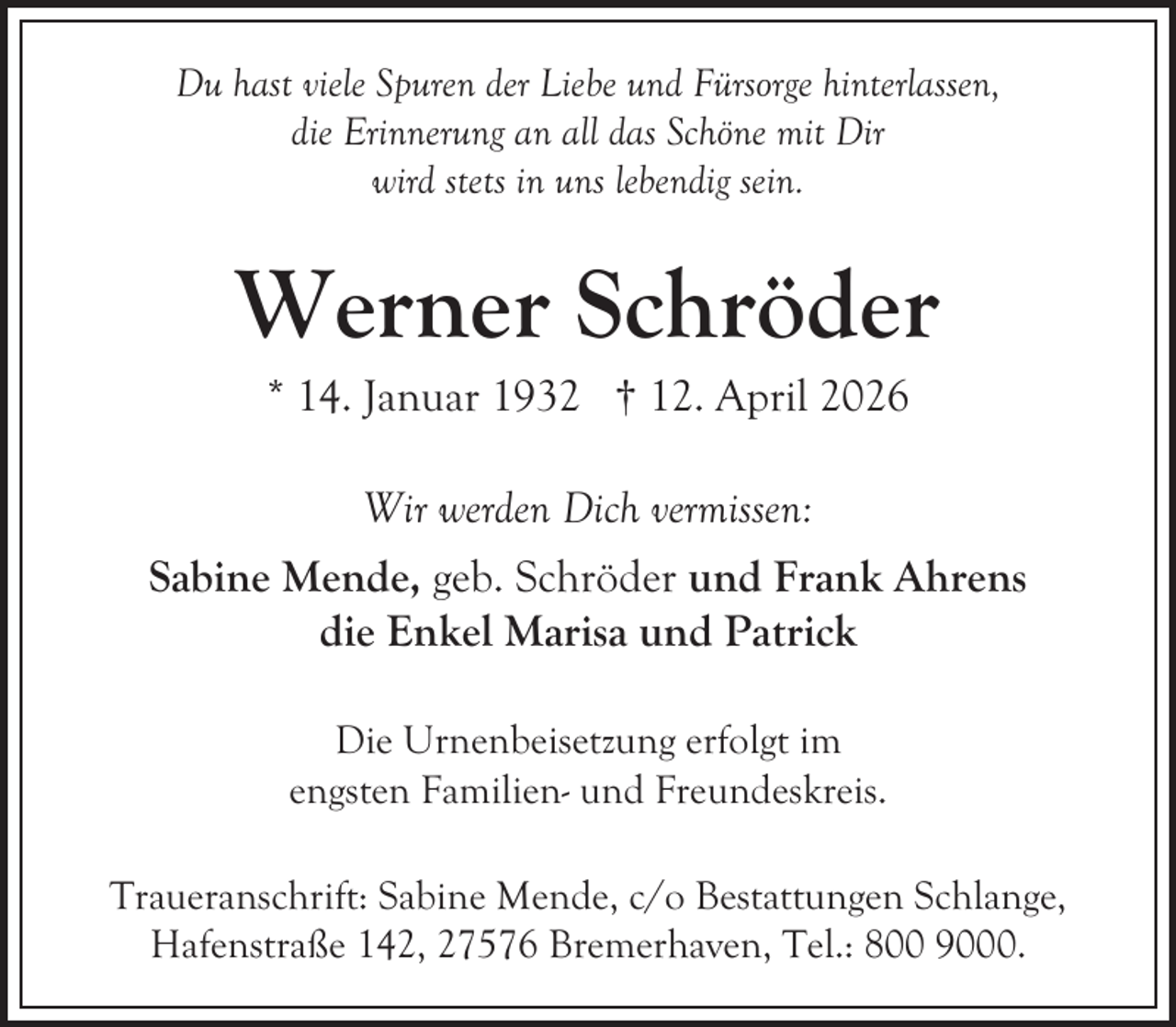<p>Du hast viele Spuren der Liebe und Fürsorge hinterlassen,<br />die Erinnerung an all das Schöne mit Dir<br />wird stets in uns lebendig sein.</p><p>Werner Schröder<br />* 14. Januar 1932 † 12. April 2026<br />Wir werden Dich vermissen:<br />Sabine Mende, geb. Schröder und Frank Ahrens<br />die Enkel Marisa und Patrick<br />Die Urnenbeisetzung erfolgt im<br />engsten Familien- und Freundeskreis.<br />Traueranschrift: Sabine Mende, c/o Bestattungen Schlange,<br />Hafenstraße 142, 27576 Bremerhaven, Tel.: 800 9000.</p>