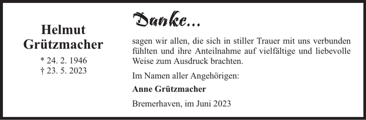 <p>Helmut<br />Grützmacher<br />* 24. 2. 1946<br />† 23. 5. 2023</p><p>Danke...<br />sagen wir allen, die sich in stiller Trauer mit uns verbunden<br />fühlten und ihre Anteilnahme auf vielfältige und liebevolle<br />Weise zum Ausdruck brachten.<br />Im Namen aller Angehörigen:<br />Anne Grützmacher<br />Bremerhaven, im Juni 2023</p>