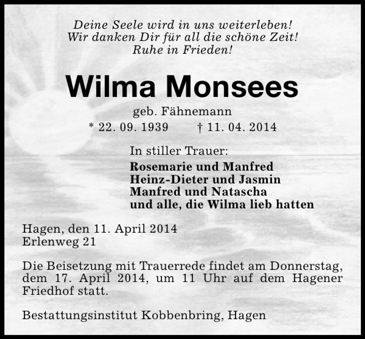 <p>Deine Seele wird in uns weiterleben!<br />Wir danken Dir für all die schöne Zeit!<br />Ruhe in Frieden!</p><p>Wilma Monsees<br />geb. Fähnemann<br />* 22. 09. 1939<br />† 11. 04. 2014</p><p>In stiller Trauer:<br />Rosemarie und Manfred<br />Heinz-Dieter und Jasmin<br />Manfred und Natascha<br />und alle, die Wilma lieb hatten<br />Hagen, den 11. April 2014<br />Erlenweg 21<br />Die Beisetzung mit Trauerrede findet am Donnerstag,<br />dem 17. April 2014, um 11 Uhr auf dem Hagener<br />Friedhof statt.<br />Bestattungsinstitut Kobbenbring, Hagen</p>
