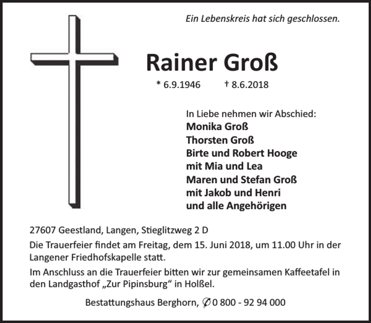 <p>Ein Lebenskreis hat sich geschlossen.</p><p>Rainer Groß<br />* 6.9.1946</p><p>† 8.6.2018</p><p>In Liebe nehmen wir Abschied:</p><p>Monika Groß<br />Thorsten Groß<br />Birte und Robert Hooge<br />mit Mia und Lea<br />Maren und Stefan Groß<br />mit Jakob und Henri<br />und alle Angehörigen</p><p>27607 Geestland, Langen, S eglitzweg 2 D<br />Die Trauerfeier ﬁndet am Freitag, dem 15. Juni 2018, um 11.00 Uhr in der<br />Langener Friedhofskapelle sta .<br />Im Anschluss an die Trauerfeier bi en wir zur gemeinsamen Kaﬀeetafel in<br />den Landgasthof „Zur Pipinsburg“ in Holßel.<br />Besta ungshaus Berghorn, * 0 800 - 92 94 000</p>