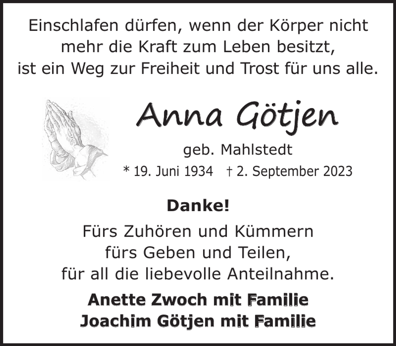 <p>Einschlafen dürfen, wenn der Körper nicht<br />mehr die Kraft zum Leben besitzt,<br />ist ein Weg zur Freiheit und Trost für uns alle.</p><p>Anna Götjen<br />geb. Mahlstedt<br />* 19. Juni 1934 † 2. September 2023</p><p>Danke!<br />Fürs Zuhören und Kümmern<br />fürs Geben und Teilen,<br />für all die liebevolle Anteilnahme.<br />Anette Zwoch mit Familie<br />Joachim Götjen mit Familie</p>