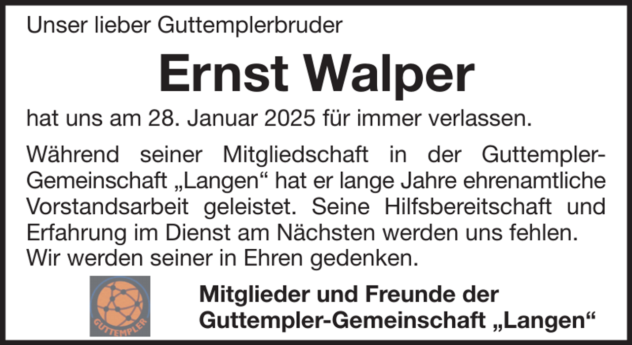 <p>Unser lieber Guttemplerbruder</p><p>Ernst Walper<br />hat uns am 28. Januar 2025 für immer verlassen.<br />Während seiner Mitgliedschaft in der GuttemplerGemeinschaft „Langen“ hat er lange Jahre ehrenamtliche<br />Vorstandsarbeit geleistet. Seine Hilfsbereitschaft und<br />Erfahrung im Dienst am Nächsten werden uns fehlen.<br />Wir werden seiner in Ehren gedenken.<br />Mitglieder und Freunde der<br />Guttempler-Gemeinschaft „Langen“</p>