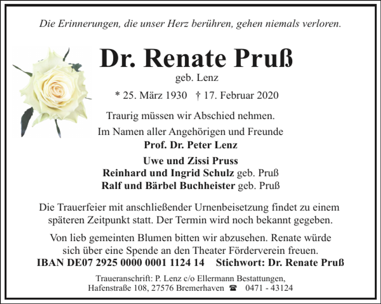 <p>Die Erinnerungen, die unser Herz berühren, gehen niemals verloren.</p><p>Dr. Renate Pruß<br />geb. Lenz</p><p>* 25. März 1930 † 17. Februar 2020</p><p>Traurig müssen wir Abschied nehmen.<br />Im Namen aller Angehörigen und Freunde<br />Prof. Dr. Peter Lenz<br />Uwe und Zissi Pruss<br />Reinhard und Ingrid Schulz geb. Pruß<br />Ralf und Bärbel Buchheister geb. Pruß<br />Die Trauerfeier mit anschließender Urnenbeisetzung findet zu einem<br />späteren Zeitpunkt statt. Der Termin wird noch bekannt gegeben.<br />Von lieb gemeinten Blumen bitten wir abzusehen. Renate würde<br />sich über eine Spende an den Theater Förderverein freuen.<br />IBAN DE07 2925 0124 14 Stichwort: Dr. Renate Pruß<br />Traueranschrift: P. Lenz c/o Ellermann Bestattungen,<br />Hafenstraße 108, 27576 Bremerhaven ( 0471 - 43124</p>