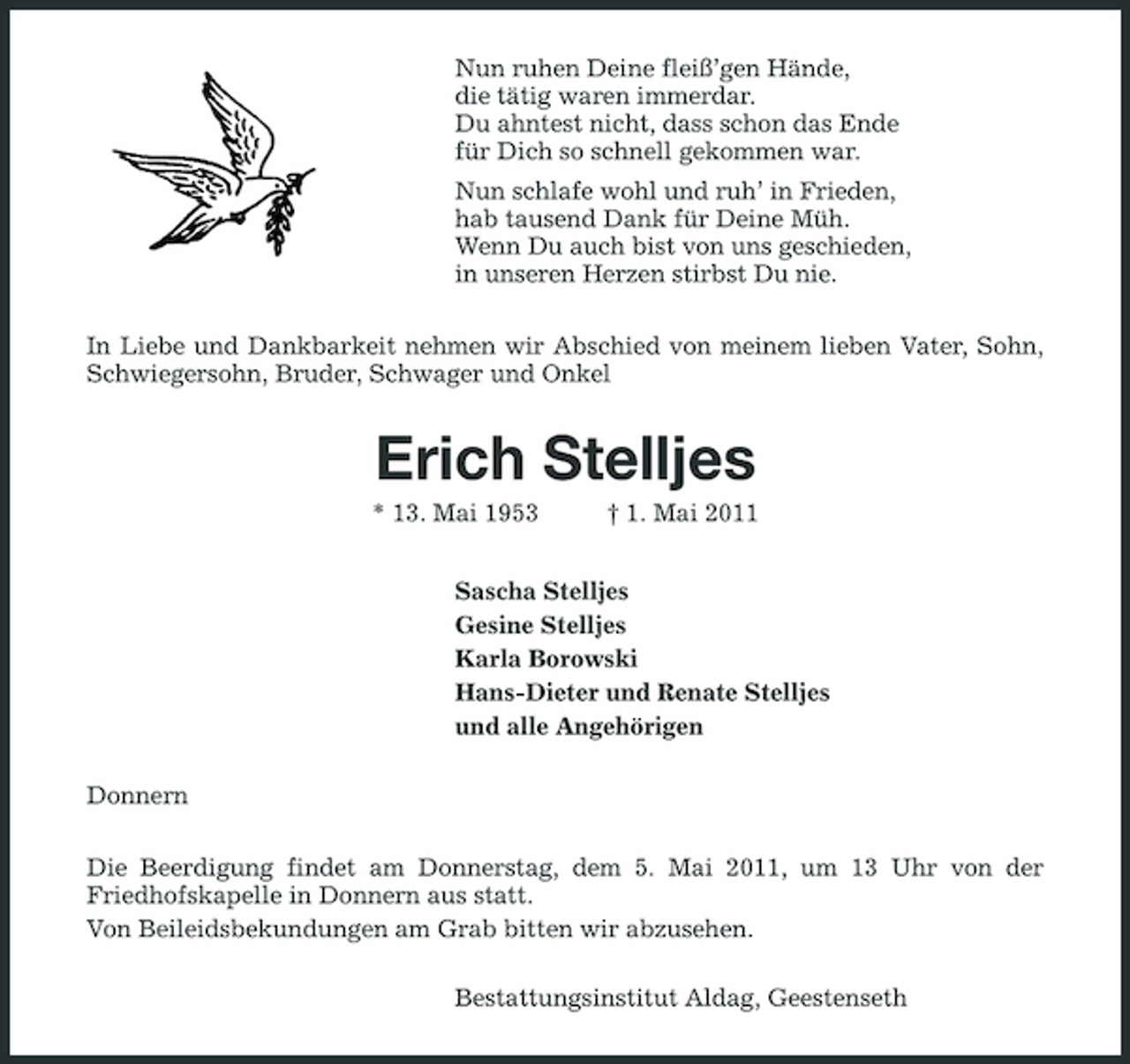 <p>Nun ruhen Deine fleiß’gen Hände, die tätig waren immerdar. Du ahntest nicht, dass schon das Ende für Dich so schnell gekommen war. Nun schlafe wohl und ruh’ in Frieden, hab tausend Dank für Deine Müh. Wenn Du auch bist von uns geschieden, in unseren Herzen stirbst Du nie. In Liebe und Dankbarkeit nehmen wir Abschied von meinem lieben Vater, Sohn, Schwiegersohn, Bruder, Schwager und Onkel</p><p>Erich Stelljes<br />* 13. Mai 1953 † 1. Mai 2011 Sascha Stelljes Gesine Stelljes Karla Borowski Hans-Dieter und Renate Stelljes und alle Angehörigen Donnern Die Beerdigung findet am Donnerstag, dem 5. Mai 2011, um 13 Uhr von der Friedhofskapelle in Donnern aus statt. Von Beileidsbekundungen am Grab bitten wir abzusehen. Bestattungsinstitut Aldag, Geestenseth</p>