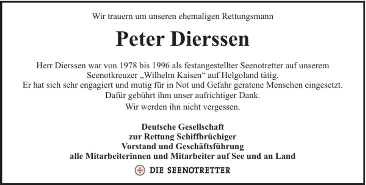 <p>Wir trauern um unseren ehemaligen Rettungsmann</p><p>Peter Dierssen<br />Herr Dierssen war von 1978 bis 1996 als festangestellter Seenotretter auf unserem<br />Seenotkreuzer „Wilhelm Kaisen“ auf Helgoland tätig.<br />Er hat sich sehr engagiert und mutig für in Not und Gefahr geratene Menschen eingesetzt.<br />Dafür gebührt ihm unser aufrichtiger Dank.<br />Wir werden ihn nicht vergessen.<br />Deutsche Gesellschaft<br />zur Rettung Schiffbrüchiger<br />Vorstand und Geschäftsführung<br />alle Mitarbeiterinnen und Mitarbeiter auf See und an Land</p>