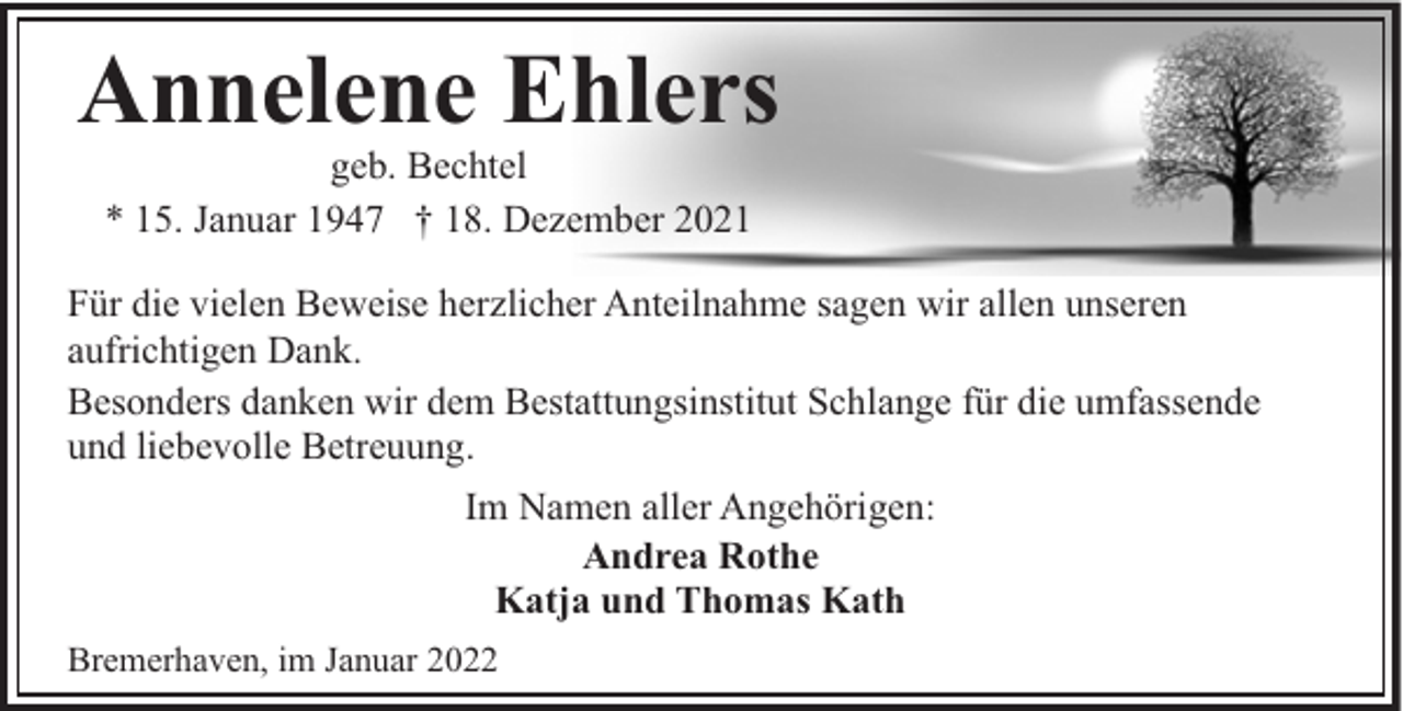 <p>Annelene Ehlers<br />geb. Bechtel<br />* 15. Januar 1947 † 18. Dezember 2021</p><p>Für die vielen Beweise herzlicher Anteilnahme sagen wir allen unseren<br />aufrichtigen Dank.<br />Besonders danken wir dem Bestattungsinstitut Schlange für die umfassende<br />und liebevolle Betreuung.<br />Im Namen aller Angehörigen:<br />Andrea Rothe<br />Katja und Thomas Kath<br />Bremerhaven, im Januar 2022</p>